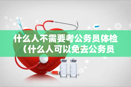 什么人不需要考公务员体检 （什么人可以免去公务员体检？）