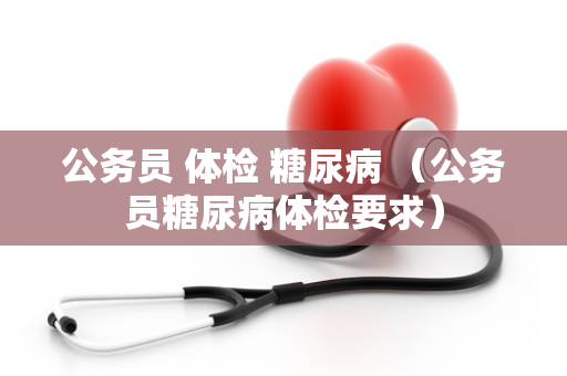 公务员 体检 糖尿病 （公务员糖尿病体检要求）