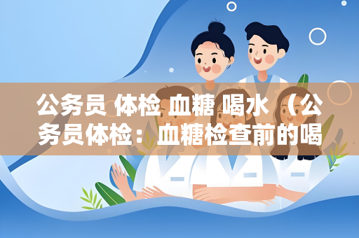 公务员 体检 血糖 喝水 （公务员体检：血糖检查前的喝水注意事）