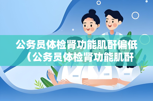 公务员体检肾功能肌酐偏低 （公务员体检肾功能肌酐异常处理方法）