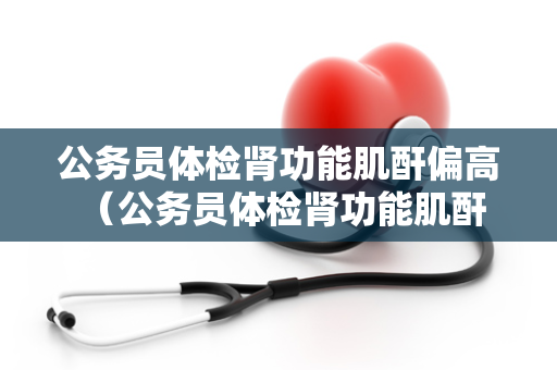 公务员体检肾功能肌酐偏高 （公务员体检肾功能肌酐偏高的应对）