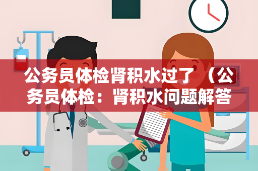 公务员体检肾积水过了 （公务员体检：肾积水问题解答与建议）