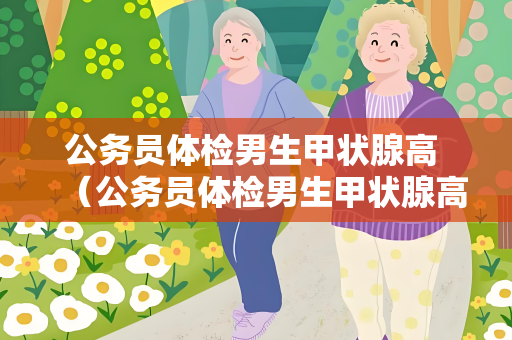 公务员体检男生甲状腺高 （公务员体检男生甲状腺高的应对方案）