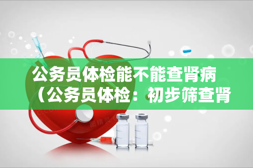 公务员体检能不能查肾病 （公务员体检：初步筛查肾病的必要性）