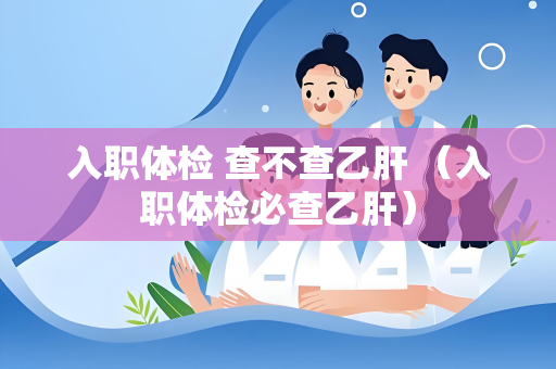 入职体检 查不查乙肝 （入职体检必查乙肝）