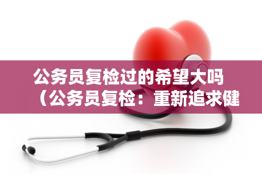 公务员复检过的希望大吗 （公务员复检：重新追求健康）