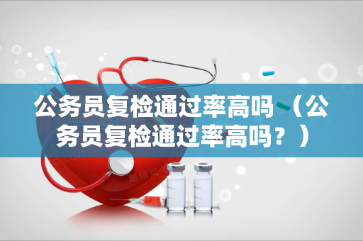 公务员复检通过率高吗 （公务员复检通过率高吗？）