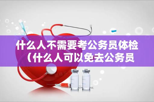 什么人不需要考公务员体检 （什么人可以免去公务员体检？）