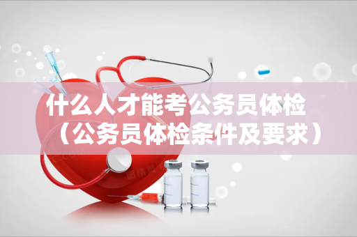什么人才能考公务员体检 （公务员体检条件及要求）