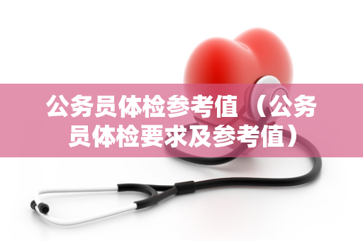 公务员体检参考值 (公务员体检要求及参考值) 公务员体检参考值 (公务员体检要求及参考值)