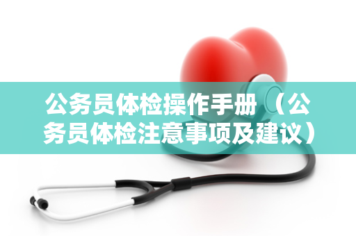 公务员体检操作手册 (公务员体检注意事项及建议) 公务员体检操作手册 (公务员体检注意事项及建议)