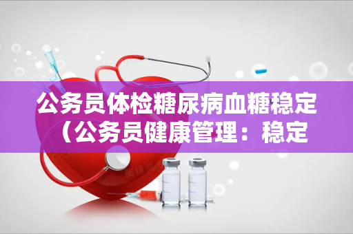 公务员体检糖尿病血糖稳定 (公务员健康管理:稳定血糖,保) 公务员体检糖尿病血糖稳定 (公务员健康管理:稳定血糖,保)