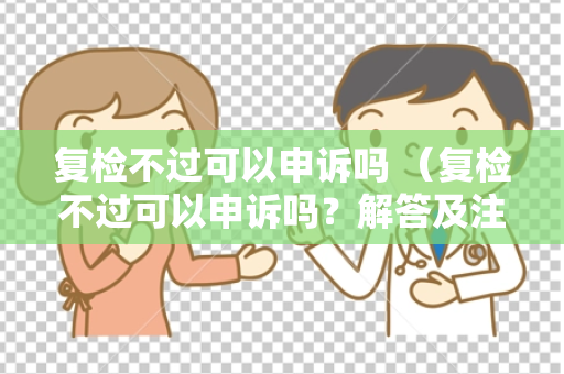 复检不过可以申诉吗 (复检不过可以申诉吗?解答及注意事项)