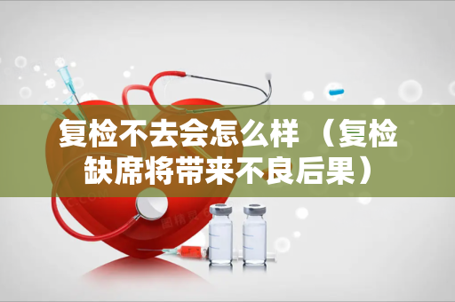 复检不去会怎么样 (复检缺席将带来不良后果)