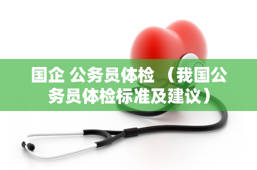 国企 公务员体检 （我国公务员体检标准及建议）