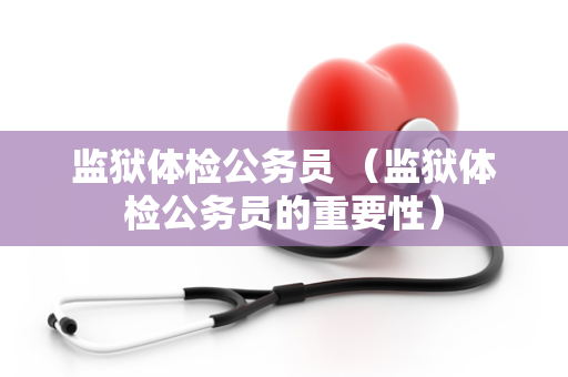 监狱体检公务员 （监狱体检公务员的重要性）