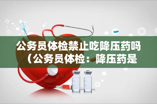 公务员体检禁止吃降压药吗 （公务员体检：降压药是否禁用？）
