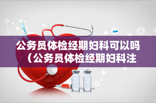 公务员体检经期妇科可以吗 （公务员体检经期妇科注意事项）