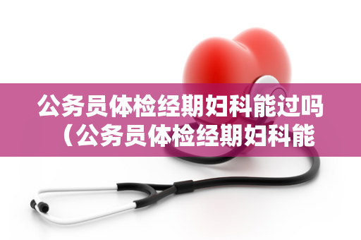 公务员体检经期妇科能过吗 （公务员体检经期妇科能过吗）