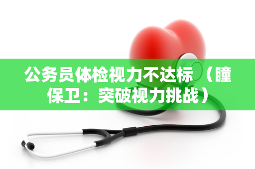 公务员体检视力不达标 （瞳保卫：突破视力挑战）