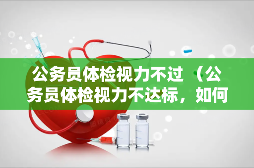 公务员体检视力不过 （公务员体检视力不达标，如何应对？）