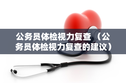 公务员体检视力复查 （公务员体检视力复查的建议）
