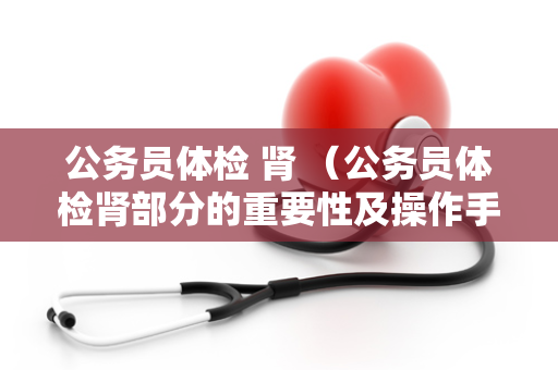 公务员体检 肾 (公务员体检肾部分的重要性及操作手册)