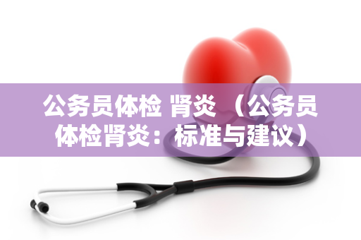 公务员体检 肾炎 （公务员体检肾炎：标准与建议）