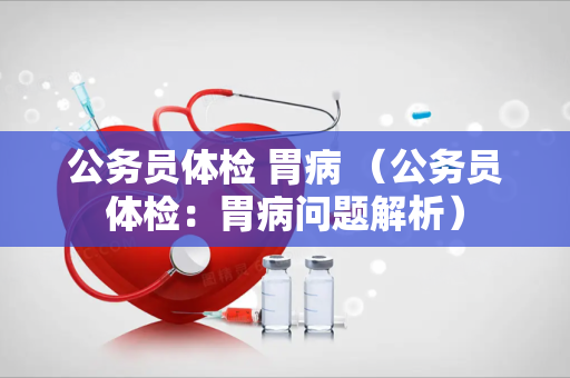 公务员体检 胃病 （公务员体检：胃病问题解析）