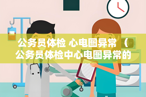 公务员体检 心电图异常 (公务员体检中心电图异常的处理与影响)