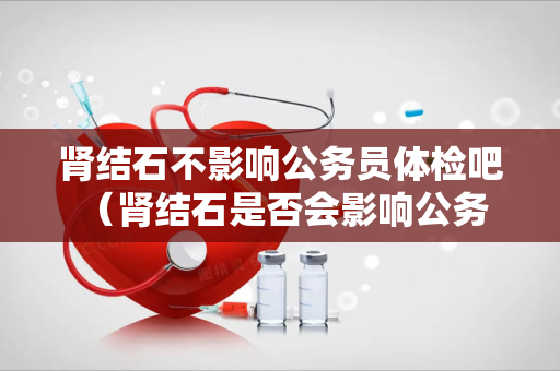 肾结石不影响公务员体检吧 (肾结石是否会影响公务员体检?)
