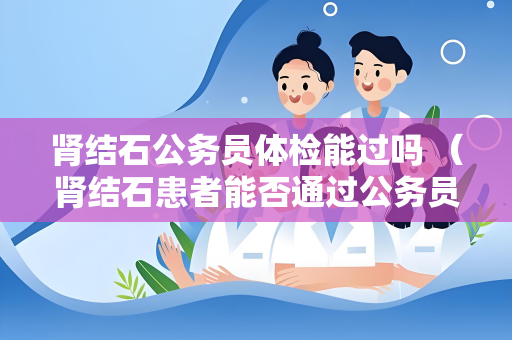 肾结石公务员体检能过吗 (肾结石患者能否通过公务员体检?)