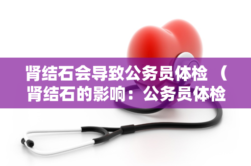 肾结石会导致公务员体检 (肾结石的影响:公务员体检注意)