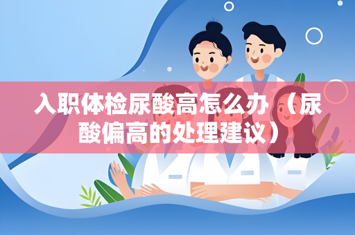 入职体检尿酸高怎么办 (尿酸偏高的处理建议) 入职体检尿酸高怎么办 (尿酸偏高的处理建议)