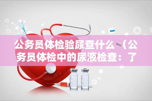 公务员体检验尿查什么 （公务员体检中的尿液检查：了解肾功能、）