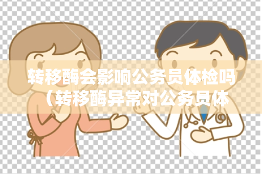 转移酶会影响公务员体检吗 （转移酶异常对公务员体检有影响吗？）