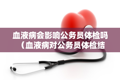 血液病会影响公务员体检吗 （血液病对公务员体检结果的影响）