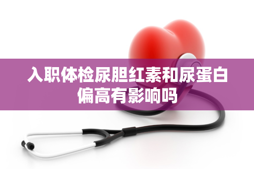 入职体检尿胆红素和尿蛋白偏高有影响吗