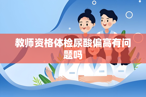教师资格体检尿酸偏高有问题吗