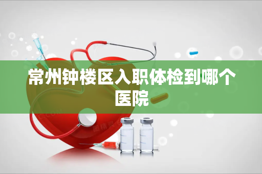常州钟楼区入职体检到哪个医院