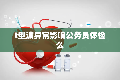 t型波异常影响公务员体检么