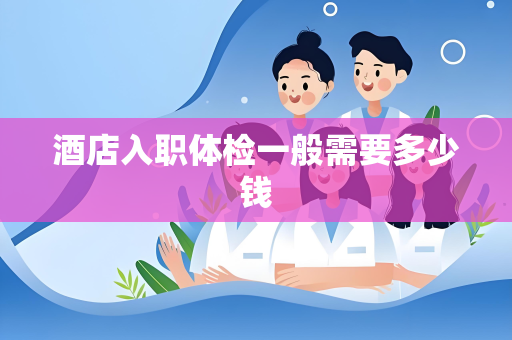 酒店入职体检一般需要多少钱