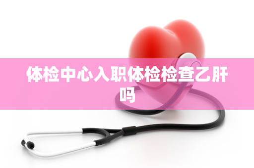 体检中心入职体检检查乙肝吗