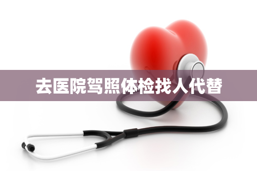 去医院驾照体检找人代替