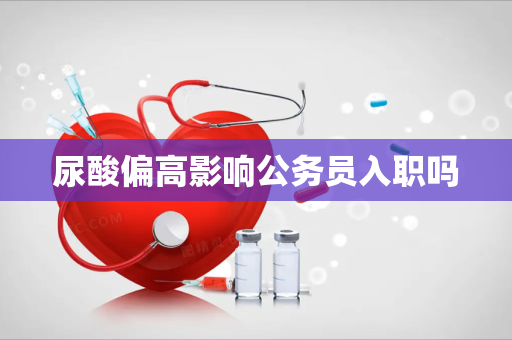 尿酸偏高影响公务员入职吗