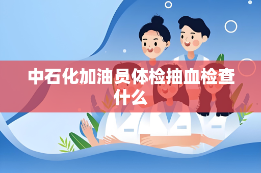 中石化加油员体检抽血检查什么