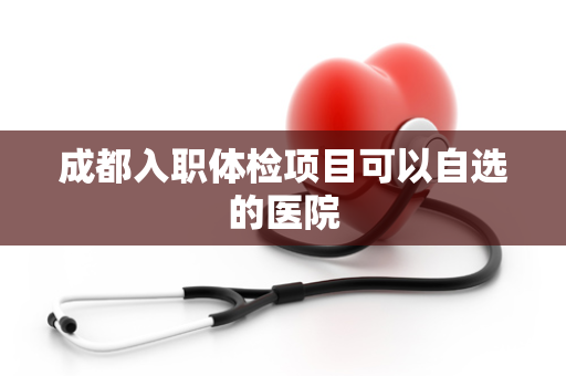 成都入职体检项目可以自选的医院
