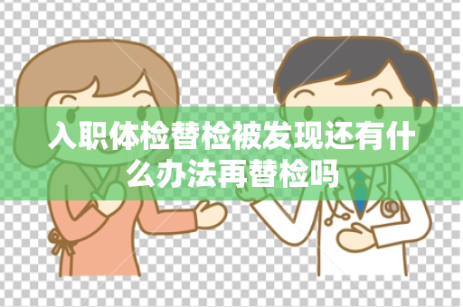 入职体检替检被发现还有什么办法再替检吗
