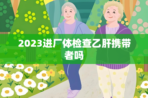 2023进厂体检查乙肝携带者吗