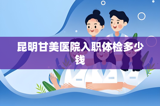 昆明甘美医院入职体检多少钱